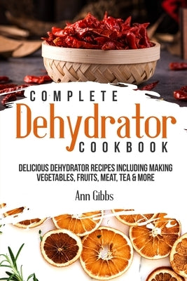 Complete Dehydrator Cookbook: Delicious Dehydrator Recipes Including Making Vegetables, Fruits, Meat, Tea & More by Gibbs, Ann