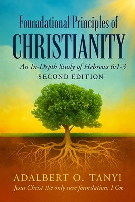 Foundational Principles of CHRISTIANITY An In-Depth Study of Hebrews 6: 1-3 Second Edition) by Tanyi, Adalbert
