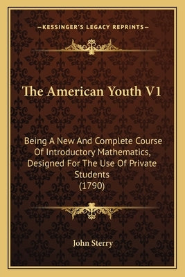 The American Youth V1: Being A New And Complete Course Of Introductory Mathematics, Designed For The Use Of Private Students (1790) by Sterry, John