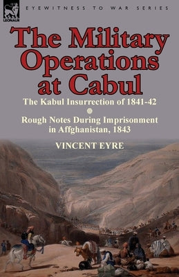 The Military Operations at Cabul-The Kabul Insurrection of 1841-42 & Rough Notes During Imprisonment in Affghanistan, 1843 by Eyre, Vincent