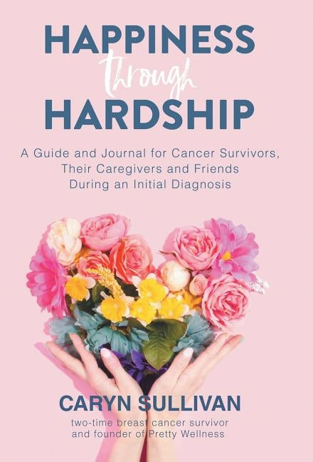 Happiness Through Hardship: A Guide and Journal for Cancer Patients, Their Caregivers and Friends During an Initial Diagnosis by Sullivan, Caryn