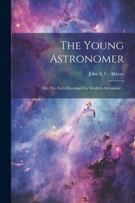 The Young Astronomer; or, The Facts Developed by Modern Astronomy .. by Abbott, John S. C. (John Stevens Cabo