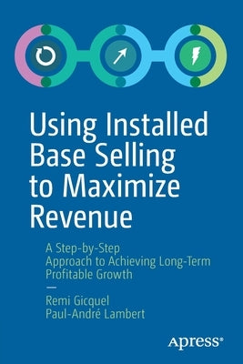 Using Installed Base Selling to Maximize Revenue: A Step-By-Step Approach to Achieving Long-Term Profitable Growth by Gicquel, Remi