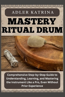 Mastery Ritual Drum: Comprehensive Step-by-Step Guide to Understanding, Learning, and Mastering the Instrument Like a Pro, Even Without Prior Experien by Katrina, Adler