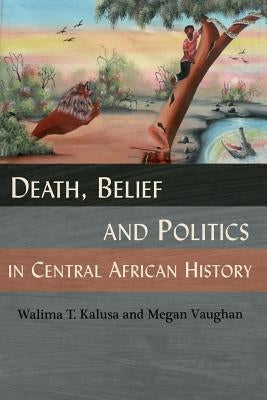 Death, Belief and Politics in Central African History by Kalusa, Walima T.