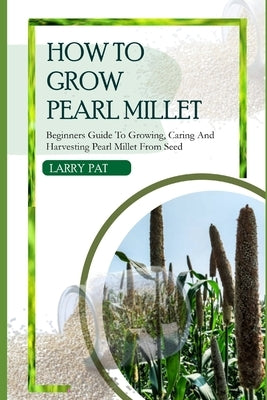 How to Grow Pearl Millet: Beginners guide to growing, caring and harvesting pearl Millet from seed by Pat, Larry