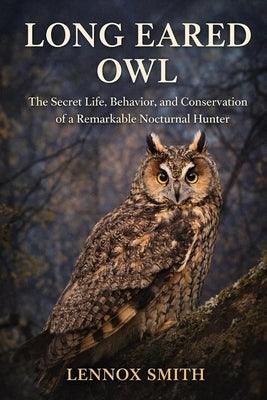 Long Eared Owl: The Secret Life, Behavior, and Conservation of a Remarkable Nocturnal Hunter by Smith, Lennox