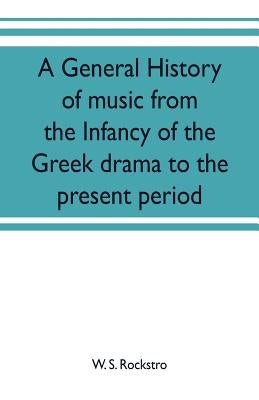 A general history of music from the infancy of the Greek drama to the present period by S. Rockstro, W.