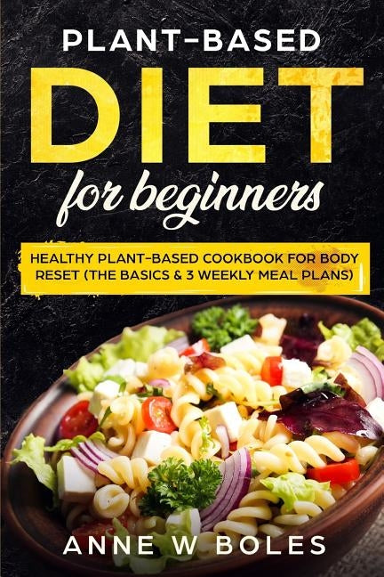 Plant-Based Diet for Beginners: Healthy Plant-Based Cookbook for Body Reset: The Basics & 3 Weekly Meal Plans by W. Boles, Anne