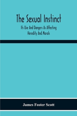 The Sexual Instinct: Its Use And Dangers As Affecting Heredity And Morals: Essentials To The Welfare Of The Individual And The Future Of The Race by Foster Scott, James