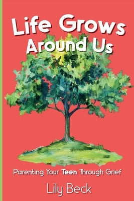 Life Grows Around Us: Parenting Your Teen Through Grief by Beck, Lily