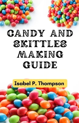 Candy and Skittles Making Guide: How To Make Step-by-Step Deliciously Homemade Candies And Skittles Recipes At Home. by Thompson, Isabel P.