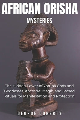 African Orisha Mysteries: The Hidden Power of Yoruba Gods and Goddesses, Ancestral Magic, and Sacred Rituals for Manifestation and Protection by Doherty, George