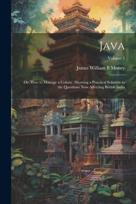 Java; or, How to Manage a Colony. Showing a Practical Solution to the Questions now Affecting British India; Volume 1 by Money, James William B.