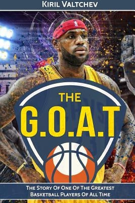 The G.O.A.T: Lebron James: The Story of One of the Greatest Basketball Players of All Time by Valtchev, Kiril