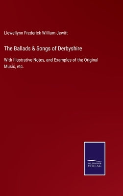 The Ballads & Songs of Derbyshire: With Illustrative Notes, and Examples of the Original Music, etc. by Jewitt, Llewellynn Frederick William