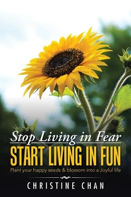 Stop Living in Fear Start Living in Fun: Plant your happy seeds & blossom into a Joyful life by Chan, Christine