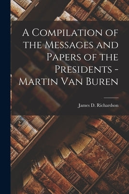 A Compilation of the Messages and Papers of the Presidents - Martin Van Buren by Richardson, James D.