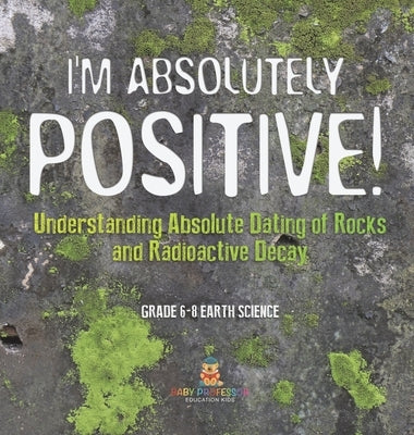 I'm Absolutely Positive! Understanding Absolute Dating of Rocks and Radioactive Decay Grade 6-8 Earth Science by Baby Professor