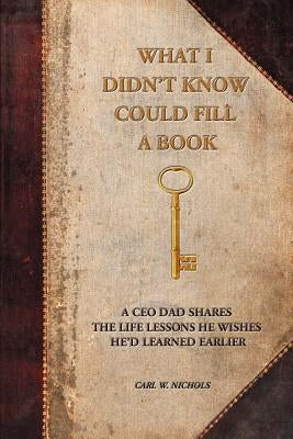 What I Didn't Know Could Fill a Book: A CEO Dad Shares the Life Lessons He Wishes He'd Learned Earlier by Nichols, Carl W.