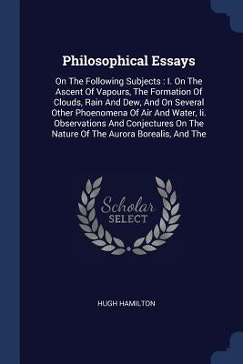 Philosophical Essays: On The Following Subjects: I. On The Ascent Of Vapours, The Formation Of Clouds, Rain And Dew, And On Several Other Ph by Hamilton, Hugh