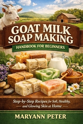 Goat Milk Soap Making Handbook for Beginners: Step-by-Step Recipes for Soft, Healthy, and Glowing Skin at Home by Peter, Maryann