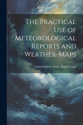 The Practical Use of Meteorological Reports and Weather-Maps by United States Army Signal Corps