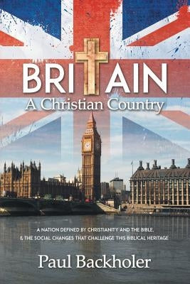 Britain, a Christian Country: A Nation Defined by Christianity and the Bible, and the Social Changes that Challenge this Biblical Heritage by Backholer, Paul