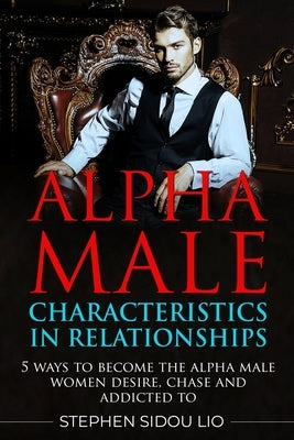 Alpha male characteristics in relationships: 5 ways to become the alpha male women desire, chase and addicted to by Lio, Stephen Sidou