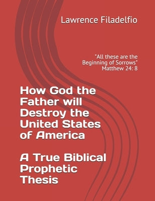 How God the Father will Destroy the United States of America A True Biblical Prophetic Thesis: "All these are the Beginning of Sorrows" Matthew 24: 8 by Filadelfio, Lawrence