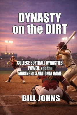 Dynasty on the Dirt: College Softball Dynasties, Power, and the Making of a National Game by Johns, Bill