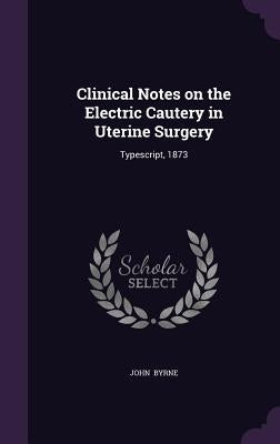 Clinical Notes on the Electric Cautery in Uterine Surgery: Typescript, 1873 by Byrne, John