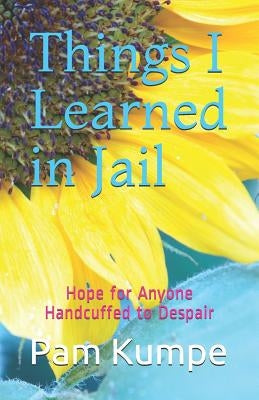 Things I Learned in Jail: Hope for Anyone Handcuffed to Despair by Kumpe, Pam