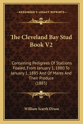 The Cleveland Bay Stud Book V2: Containing Pedigrees Of Stallions Foaled, From January 1, 1880 To January 1, 1885 And Of Mares And Their Produce (1885 by Dixon, William Scarth