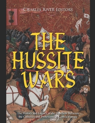 The Hussite Wars: The History and Legacy of the Conflicts Between the Catholics and Protestants in Central Europe by Charles River