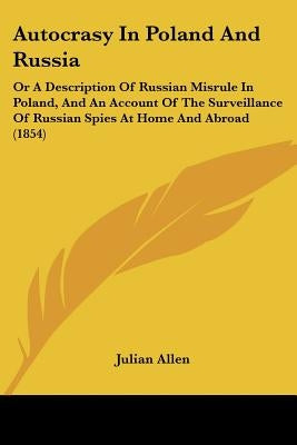 Autocrasy In Poland And Russia: Or A Description Of Russian Misrule In Poland, And An Account Of The Surveillance Of Russian Spies At Home And Abroad by Allen, Julian