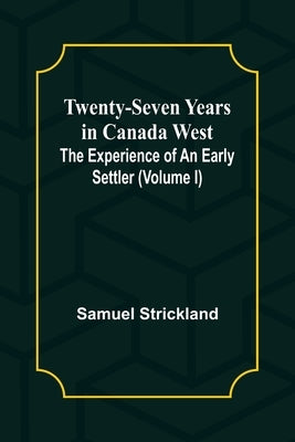 Twenty-Seven Years in Canada West The Experience of an Early Settler (Volume I) by Strickland, Samuel