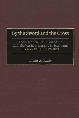 By the Sword and the Cross: The Historical Evolution of the Catholic World Monarchy in Spain and the New World, 1492-1825 by Truxillo, Charles a.