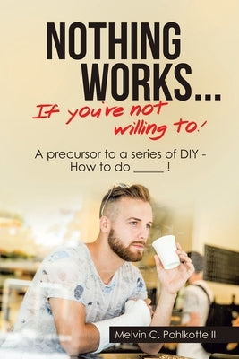 Nothing Works ... If You're Not Willing To!: A Precursor to a Series of Diy - How to Do _____ ! by Pohlkotte, Melvin C., II