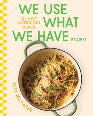 We Use What We Have Recipes: 101 Easy Weeknight Meals by MacLaren, Alex