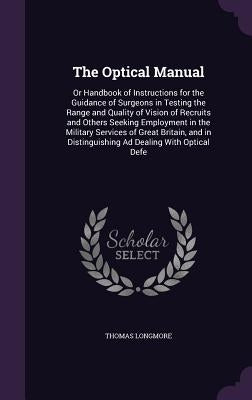 The Optical Manual: Or Handbook of Instructions for the Guidance of Surgeons in Testing the Range and Quality of Vision of Recruits and Ot by Longmore, Thomas