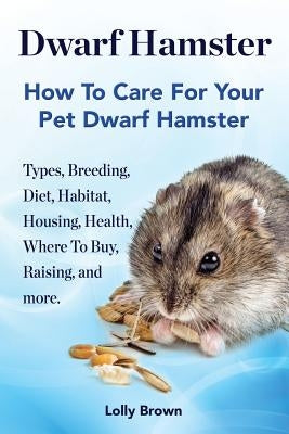 Dwarf Hamster: Types, Breeding, Diet, Habitat, Housing, Health, Where To Buy, Raising, and more.. How To Care For Your Pet Dwarf Hams by Brown, Lolly
