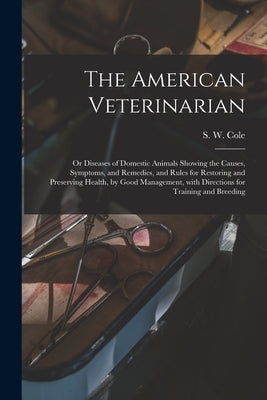 The American Veterinarian: or Diseases of Domestic Animals Showing the Causes, Symptoms, and Remedies, and Rules for Restoring and Preserving Hea by Cole, S. W. (Samuel W. ). 1796-1851