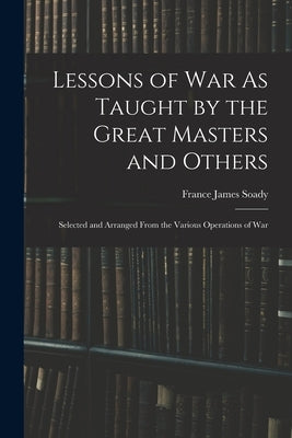 Lessons of War As Taught by the Great Masters and Others: Selected and Arranged From the Various Operations of War by France James Soady