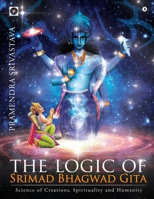 The logic of Srimad Bhagwad Gita: Science of Creations, Spirituality and Humanity by Pramendra Srivastava