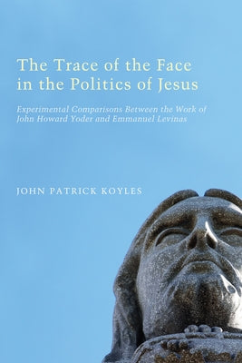 The Trace of the Face in the Politics of Jesus: Experimental Comparisons Between the Work of John Howard Yoder and Emmanuel Levinas by Koyles, John Patrick