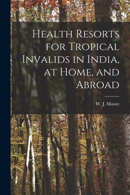 Health Resorts for Tropical Invalids in India, at Home, and Abroad [electronic Resource] by Moore, W. J. (William James)
