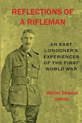 Reflections of a Rifleman: an East Londoner's experiences of the First World War: an East Londoner's experiences of the First World War by James, Walter Edward
