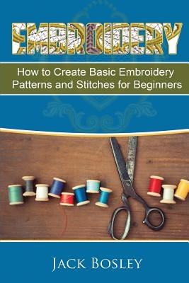Embroidery: 7 Hand Embroidery Techniques - How to Create Basic Embroidery Patterns and Stitches for Beginners by Bosley, Jack