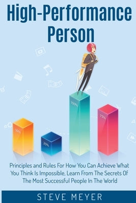High Performance Person: Principles and Rules For How You Can Achieve What You Think Is Impossible, Learn From The Secrets Of The Most Successful Peop by Meyer, Steve
